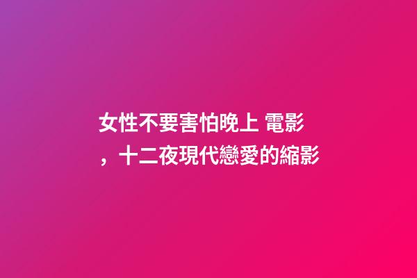 女性不要害怕晚上 電影，十二夜現代戀愛的縮影
